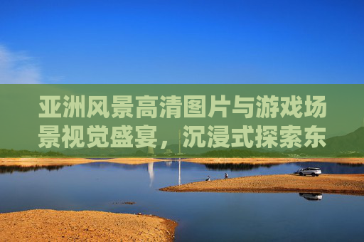 亚洲风景高清图片与游戏场景视觉盛宴,沉浸式探索东方之美,亚洲风景高清图片与游戏场景视觉盛宴,沉浸式探索东方之美 亚洲风景高清图片与游戏场景视觉盛宴,沉浸式探索东方之美,亚洲风景高清图片与游戏场景视觉盛宴,沉浸式探索东方之美