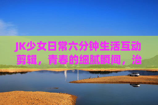 JK少女日常六分钟生活互动剪辑,青春的细腻瞬间,治愈日常,JK少女六分钟日常互动剪辑,青春的细腻瞬间,治愈日常 JK少女日常六分钟生活互动剪辑,青春的细腻瞬间,治愈日常,JK少女六分钟日常互动剪辑,青春的细腻瞬间,治愈日常