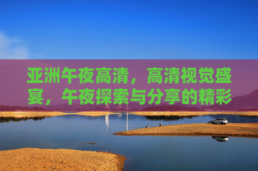 亚洲午夜高清,高清视觉盛宴,午夜探索与分享的精彩世界,亚洲午夜高清,高清视觉盛宴,探索与分享的精彩世界 亚洲午夜高清,高清视觉盛宴,午夜探索与分享的精彩世界,亚洲午夜高清,高清视觉盛宴,探索与分享的精彩世界