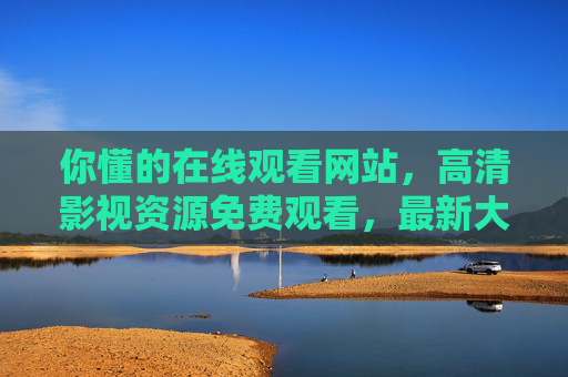 你懂的在线观看网站，高清影视资源免费观看，最新大片尽在掌握，免费高清在线看大片，最新影视资源尽在掌握