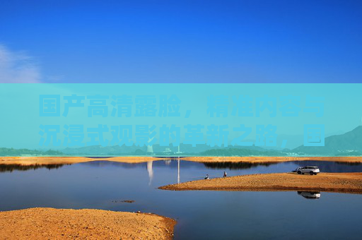 国产高清露脸,精准内容与沉浸式观影的革新之路,国产高清露脸,精准内容与沉浸式观影的革新之路 国产高清露脸,精准内容与沉浸式观影的革新之路,国产高清露脸,精准内容与沉浸式观影的革新之路
