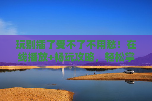 玩别插了受不了不用愁！在线播放+畅玩攻略，轻松掌握游戏精髓，玩别插了受不了？在线播放+畅玩攻略，轻松掌握游戏精髓