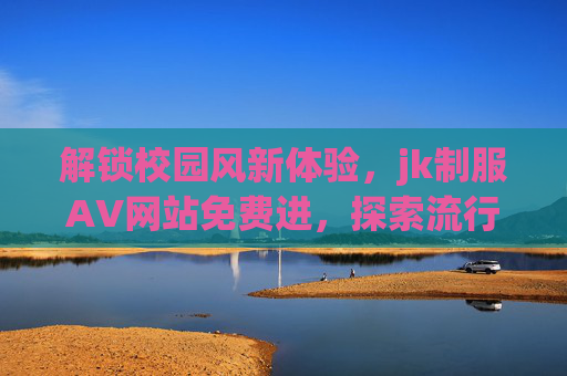 解锁校园风新体验,jk制服AV网站免费进,探索流行文化赢周边好礼!解锁校园风新体验,jk制服平台免费进,探索流行文化赢周边好礼! 解锁校园风新体验,jk制服AV网站免费进,探索流行文化赢周边好礼!解锁校园风新体验,jk制服平台免费进,探索流行文化赢周边好礼!