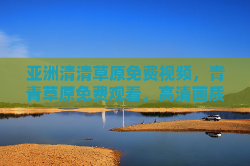 亚洲清清草原免费视频，青青草原免费观看，高清画质下畅享自然风光的沉浸体验，亚洲清清草原免费视频，高清画质下畅享自然风光的沉浸体验