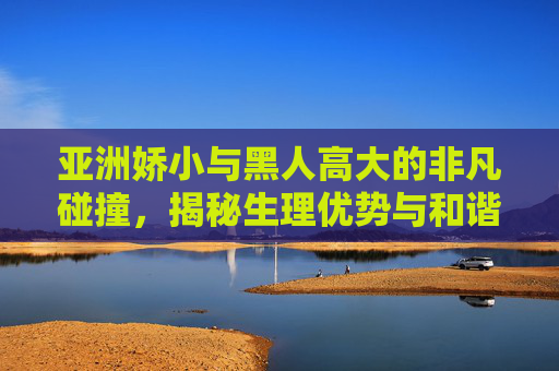 亚洲娇小与黑人高大的非凡碰撞,揭秘生理优势与和谐共处的无限可能,亚洲娇小与黑人高大的非凡碰撞,揭秘生理优势与和谐共处的无限可能 亚洲娇小与黑人高大的非凡碰撞,揭秘生理优势与和谐共处的无限可能,亚洲娇小与黑人高大的非凡碰撞,揭秘生理优势与和谐共处的无限可能
