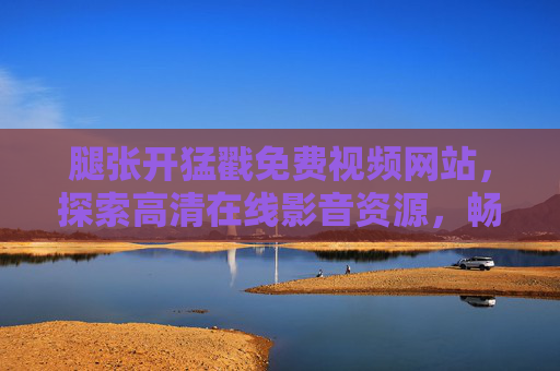 腿张开猛戳免费视频网站，探索高清在线影音资源，畅享无限精彩内容，免费视频网站探索，高清在线影音资源，畅享无限精彩内容
