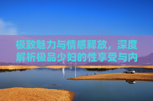 极致魅力与情感释放,深度解析极品少妇的性享受与内心世界,极致魅力与情感释放,深度解析极品少妇的性享受与内心世界 极致魅力与情感释放,深度解析极品少妇的性享受与内心世界,极致魅力与情感释放,深度解析极品少妇的性享受与内心世界