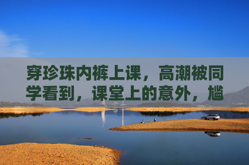 穿珍珠内裤上课，高潮被同学看到，课堂上的意外，尴尬到心跳停止，穿珍珠内裤上课，高潮被同学看到，课堂上的尴尬意外，心跳瞬间停摆