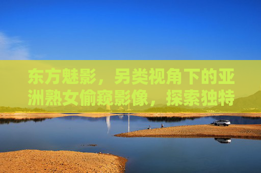 东方魅影,另类视角下的亚洲熟女偷窥影像,探索独特韵味与魅力瞬间,东方魅影,另类视角下的亚洲熟女偷窥影像,探索独特韵味与魅力瞬间 东方魅影,另类视角下的亚洲熟女偷窥影像,探索独特韵味与魅力瞬间,东方魅影,另类视角下的亚洲熟女偷窥影像,探索独特韵味与魅力瞬间