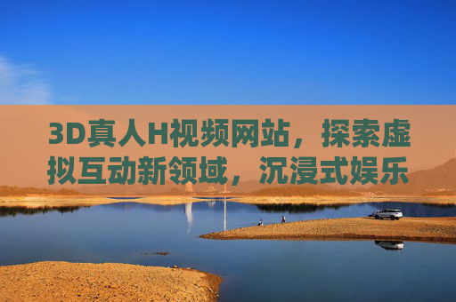 3D真人H视频网站,探索虚拟互动新领域,沉浸式娱乐的全新体验,3D真人H视频网站,探索虚拟互动新领域,打造沉浸式娱乐体验 3D真人H视频网站,探索虚拟互动新领域,沉浸式娱乐的全新体验,3D真人H视频网站,探索虚拟互动新领域,打造沉浸式娱乐体验