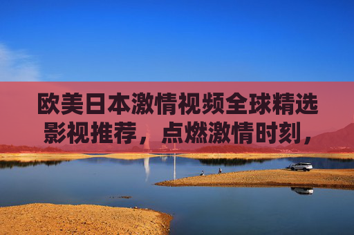 欧美日本激情视频全球精选影视推荐，点燃激情时刻，精彩内容等你探索，立即加入发现更多！欧美日本激情视频全球精选，点燃激情时刻，精彩内容等你探索