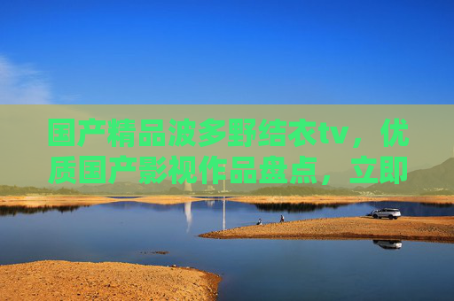 国产精品波多野结衣tv,优质国产影视作品盘点,立即加入你的追剧清单,国产精品波多野结衣tv,优质国产影视作品盘点,立即加入你的追剧清单 国产精品波多野结衣tv,优质国产影视作品盘点,立即加入你的追剧清单,国产精品波多野结衣tv,优质国产影视作品盘点,立即加入你的追剧清单