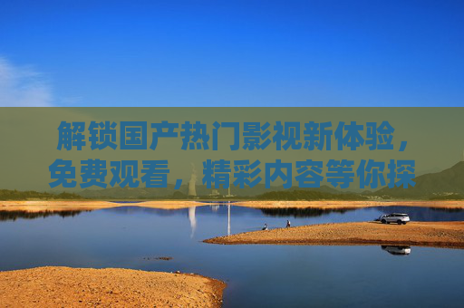 解锁国产热门影视新体验，免费观看，精彩内容等你探索！解锁国产热门影视新体验，免费观看精彩内容等你探索！