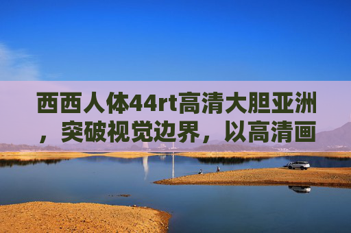 西西人体44rt高清大胆亚洲，突破视觉边界，以高清画质大胆诠释亚洲人体美学，西西人体44rt高清大胆亚洲，突破视觉边界，以高清画质诠释亚洲人体美学