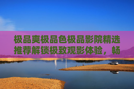 极品爽极品色极品影院精选推荐解锁极致观影体验，畅爽不断，每一帧都是享受！精选推荐解锁极致观影体验，畅爽不断，每一帧都是享受！