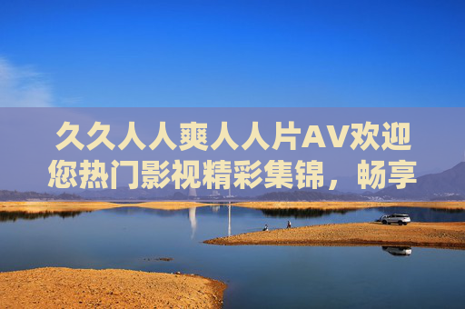 久久人人爽人人片AV欢迎您热门影视精彩集锦，畅享无广告高清，尽享视听盛宴，久久人人爽人人片AV热门影视无广告高清，尽享视听盛宴