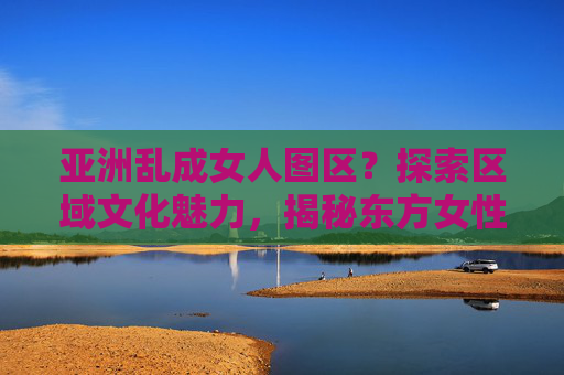 亚洲乱成女人图区？探索区域文化魅力，揭秘东方女性的独特风采，亚洲乱成女人图区？探索区域文化魅力，揭秘东方女性的独特风采