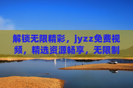解锁无限精彩，jyzz免费视频，精选资源畅享，无限制观看的娱乐新体验！解锁无限精彩，jyzz免费视频，畅享无限制观看的娱乐新体验！