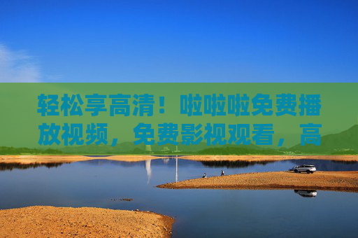 轻松享高清！啦啦啦免费播放视频，免费影视观看，高清流畅体验，轻松享高清！啦啦啦免费影视播放，高清流畅观看体验
