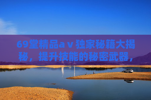 69堂精品aⅴ独家秘籍大揭秘,提升技能的秘密武器,解锁无限可能,69堂精品aⅴ独家秘籍大揭秘,提升技能的秘密武器,解锁无限可能 69堂精品aⅴ独家秘籍大揭秘,提升技能的秘密武器,解锁无限可能,69堂精品aⅴ独家秘籍大揭秘,提升技能的秘密武器,解锁无限可能