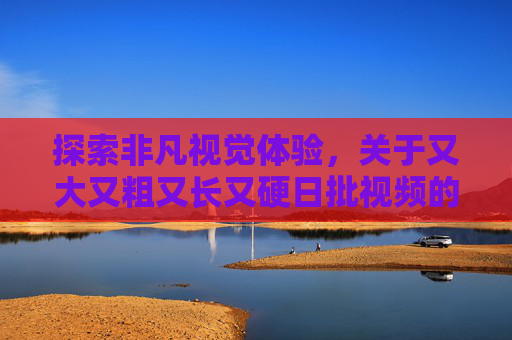 探索非凡视觉体验,关于又大又粗又长又硬日批视频的独特见解与感受,探索又大又粗又长又硬日批视频的独特视觉体验与感受 探索非凡视觉体验,关于又大又粗又长又硬日批视频的独特见解与感受,探索又大又粗又长又硬日批视频的独特视觉体验与感受