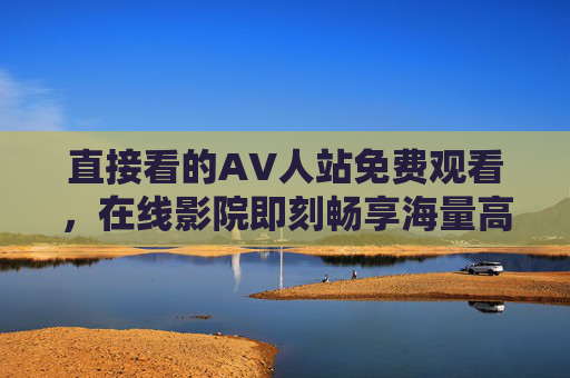 直接看的AV人站免费观看，在线影院即刻畅享海量高清内容，轻松获取高品质视听盛宴，直接看的AV人站，免费在线影院，畅享海量高清视听盛宴