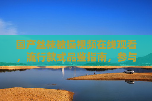 国产丝袜被操视频在线观看,流行款式品鉴指南,参与讨论赢取专属福利! 国产丝袜被操视频在线观看,流行款式品鉴指南,参与讨论赢取专属福利!