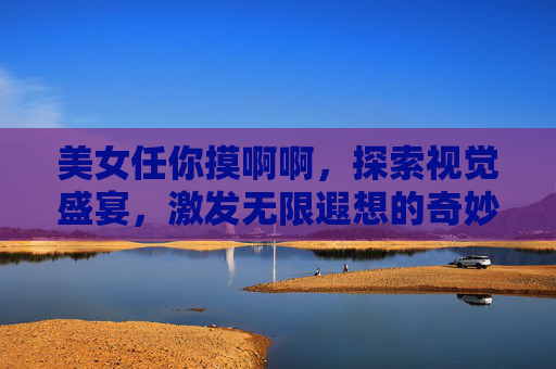 美女任你摸啊啊，探索视觉盛宴，激发无限遐想的奇妙体验，美女任你摸，探索视觉盛宴，激发无限遐想的奇妙体验