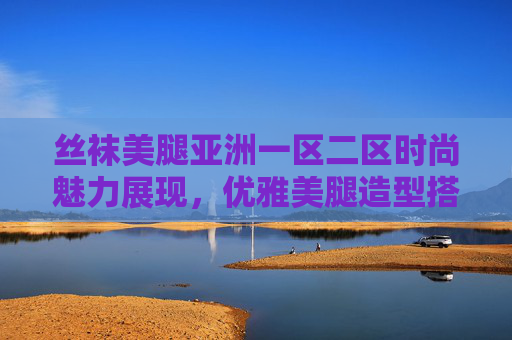 丝袜美腿亚洲一区二区时尚魅力展现,优雅美腿造型搭配秘籍与风尚趋势解析,丝袜美腿时尚魅力展现,优雅造型搭配秘籍与风尚趋势解析 丝袜美腿亚洲一区二区时尚魅力展现,优雅美腿造型搭配秘籍与风尚趋势解析,丝袜美腿时尚魅力展现,优雅造型搭配秘籍与风尚趋势解析