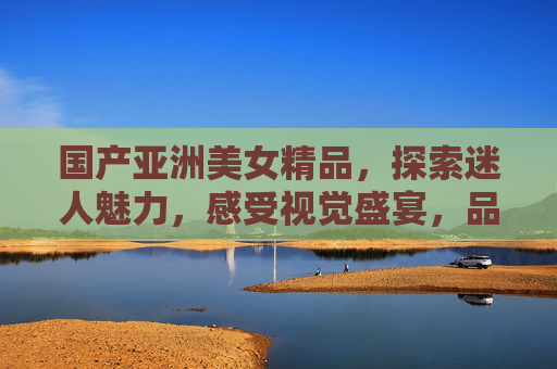 国产亚洲美女精品,探索迷人魅力,感受视觉盛宴,品味文化风采,国产亚洲美女精品,探索迷人魅力,感受视觉盛宴,品味文化风采 国产亚洲美女精品,探索迷人魅力,感受视觉盛宴,品味文化风采,国产亚洲美女精品,探索迷人魅力,感受视觉盛宴,品味文化风采