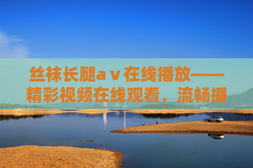 丝袜长腿aⅴ在线播放——精彩视频在线观看,流畅播放体验,立即点击欣赏,丝袜长腿aⅴ在线播放,精彩视频流畅观看,立即欣赏 丝袜长腿aⅴ在线播放——精彩视频在线观看,流畅播放体验,立即点击欣赏,丝袜长腿aⅴ在线播放,精彩视频流畅观看,立即欣赏