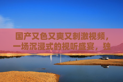 国产又色又爽又刺激视频，一场沉浸式的视听盛宴，独特体验值得一看！国产激情大片，沉浸式视听盛宴，极致刺激与爽感体验