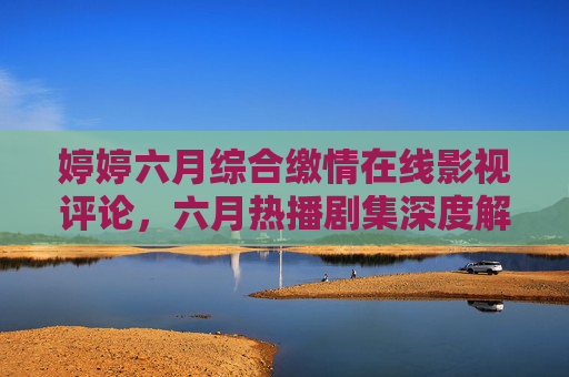 婷婷六月综合缴情在线影视评论,六月热播剧集深度解析与在线观看全指南,六月热播剧集深度解析与在线观看全指南,婷婷综合影视评论 婷婷六月综合缴情在线影视评论,六月热播剧集深度解析与在线观看全指南,六月热播剧集深度解析与在线观看全指南,婷婷综合影视评论