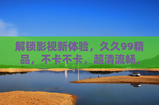 解锁影视新体验,久久99精品,不卡不卡,超清流畅,立即加入精彩世界! 解锁影视新体验,久久99精品,不卡不卡,超清流畅,立即加入精彩世界!