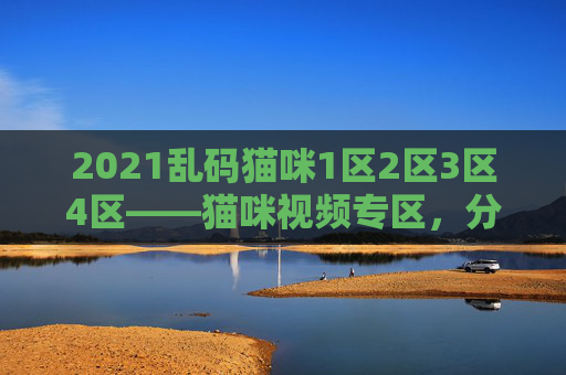 2021乱码猫咪1区2区3区4区——猫咪视频专区,分区清晰,内容全,沉浸式撸猫体验 2021乱码猫咪1区2区3区4区——猫咪视频专区,分区清晰,内容全,沉浸式撸猫体验
