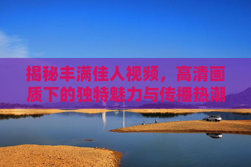 揭秘丰满佳人视频,高清画质下的独特魅力与传播热潮 揭秘丰满佳人视频,高清画质下的独特魅力与传播热潮