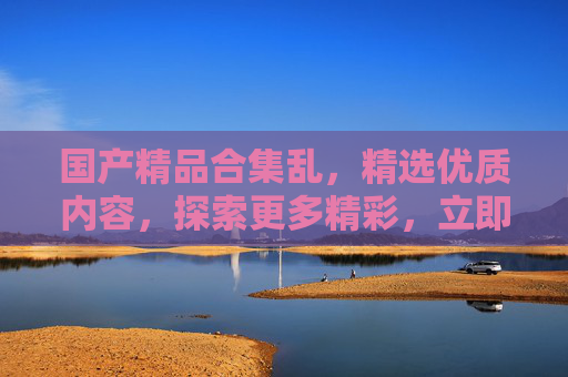 国产精品合集乱,精选优质内容,探索更多精彩,立即加入发现之旅! 国产精品合集乱,精选优质内容,探索更多精彩,立即加入发现之旅!