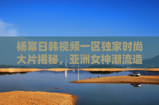杨幂日韩视频一区独家时尚大片揭秘,亚洲女神潮流造型引领新风尚 杨幂日韩视频一区独家时尚大片揭秘,亚洲女神潮流造型引领新风尚