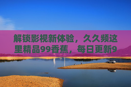 解锁影视新体验,久久频这里精品99香蕉,每日更新99部优质影视,精选佳片不断更!解锁影视新体验,久久频每日更新99部精品,精选佳片不断更! 解锁影视新体验,久久频这里精品99香蕉,每日更新99部优质影视,精选佳片不断更!解锁影视新体验,久久频每日更新99部精品,精选佳片不断更!