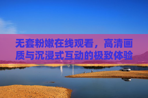 无套粉嫩在线观看,高清画质与沉浸式互动的极致体验,无套粉嫩在线观看,高清画质与沉浸式互动的极致体验 无套粉嫩在线观看,高清画质与沉浸式互动的极致体验,无套粉嫩在线观看,高清画质与沉浸式互动的极致体验