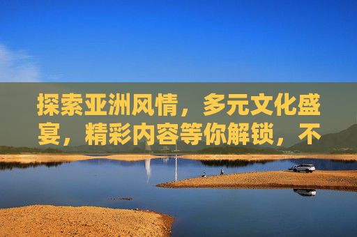 探索亚洲风情，多元文化盛宴，精彩内容等你解锁，不容错过，探索亚洲风情，多元文化盛宴，精彩内容等你解锁