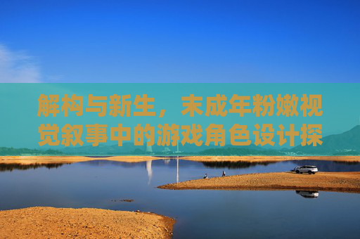 解构与新生,末成年粉嫩视觉叙事中的游戏角色设计探索——从流白浆意象到清新艺术语言的转化 解构与新生,末成年粉嫩视觉叙事中的游戏角色设计探索——从流白浆意象到清新艺术语言的转化