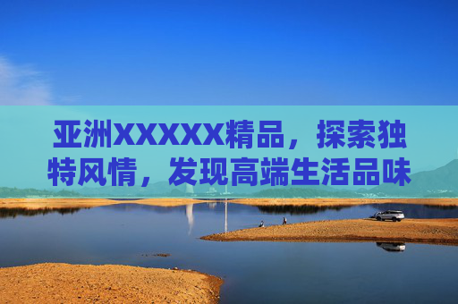 亚洲XXXXX精品,探索独特风情,发现高端生活品味 亚洲XXXXX精品,探索独特风情,发现高端生活品味