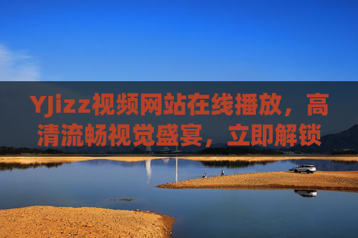 YJizz视频网站在线播放,高清流畅视觉盛宴,立即解锁精彩在线影音 YJizz视频网站在线播放,高清流畅视觉盛宴,立即解锁精彩在线影音