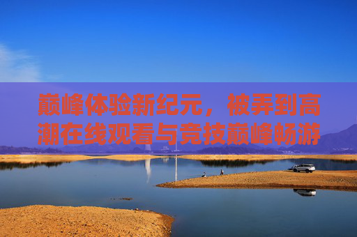 巅峰体验新纪元,被弄到高潮在线观看与竞技巅峰畅游的深度解析,巅峰体验新纪元,被弄到高潮在线观看与竞技巅峰畅游的深度解析 巅峰体验新纪元,被弄到高潮在线观看与竞技巅峰畅游的深度解析,巅峰体验新纪元,被弄到高潮在线观看与竞技巅峰畅游的深度解析