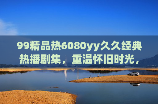 99精品热6080yy久久经典热播剧集,重温怀旧时光,品味经典魅力,唤醒心底的温暖与趣味 99精品热6080yy久久经典热播剧集,重温怀旧时光,品味经典魅力,唤醒心底的温暖与趣味