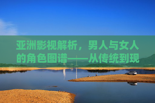 亚洲影视解析，男人与女人的角色图谱——从传统到现代的深度解码