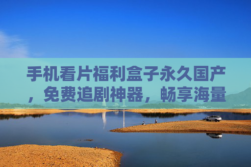 手机看片福利盒子永久国产,免费追剧神器,畅享海量资源,轻松解锁精彩视界 手机看片福利盒子永久国产,免费追剧神器,畅享海量资源,轻松解锁精彩视界