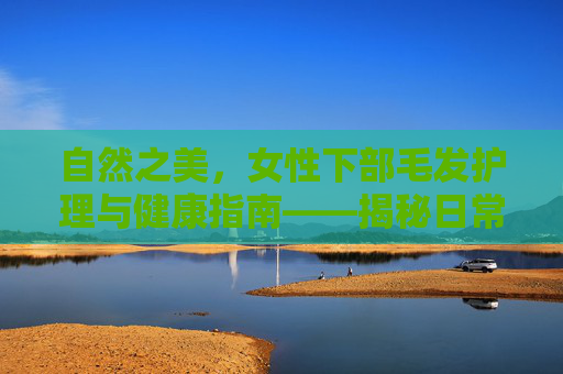 自然之美,女性下部毛发护理与健康指南——揭秘日常护理的秘密与实用建议 自然之美,女性下部毛发护理与健康指南——揭秘日常护理的秘密与实用建议