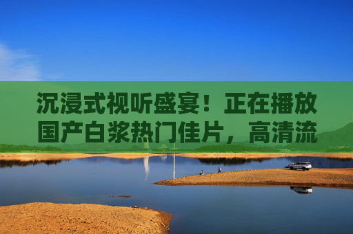 沉浸式视听盛宴!正在播放国产白浆热门佳片,高清流畅独家播放,尽享电影魅力,沉浸式视听盛宴,国产白浆热门佳片高清流畅独家播放,尽享电影魅力 沉浸式视听盛宴!正在播放国产白浆热门佳片,高清流畅独家播放,尽享电影魅力,沉浸式视听盛宴,国产白浆热门佳片高清流畅独家播放,尽享电影魅力